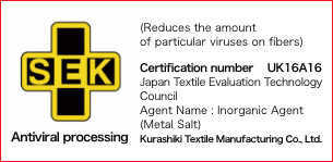 SEK (Reduces the amount of particular viruses on fibers) Certification number UK16A16Japan Textile Evaluation Technology Council Agent Name: Inorganic Agent (Metal Salt) Kurashiki Textile Manufacturing Co., Ltd.