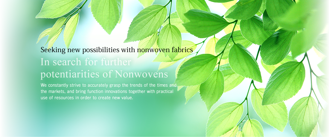 Seeking new possibilities with nonwoven fabrics We constantly strive to accurately grasp the trends of the times and the markets, and bring function innovations together with practical use of resources in order to create new value.
