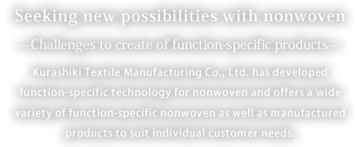 不Seeking new possibilities with nonwoven fabrics - Challenges to the creation of function-specific products - Kurashiki Textile Manufacturing Co., Ltd. has developed function-specific technology for nonwoven fabrics and offers a wide variety of function-specific nonwoven fabrics as well as manufactured products to suit individual customer needs.