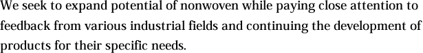 We seek to expand potential of nonwoven while paying close attention to feedback from various industrial fields and continuing the development of products for their specific needs.
