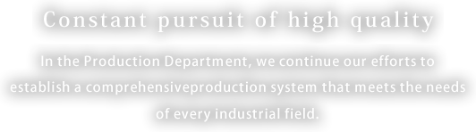 Constant pursuit of high quality.　In the Production Department, we continue our efforts to establish a comprehensive
production system that meets the needs of every industrial field.