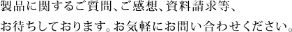 製品に関するご質問、ご感想、資料請求等、お待ちしております。お気軽にお問い合わせください。