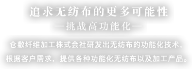 追求无纺布的更多可能性-挑战高功能化- 仓敷纤维加工株式会社研发出无纺布的功能化技术，根据客户需求，提供各种功能化无纺布以及加工产品。