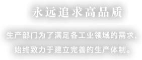 永远追求高品质 生产部门为了满足各工业领域的需求，始终致力于建立完善的生产体制。